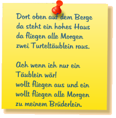 Dort oben auf dem Berge da steht ein hohes Haus da fliegen alle Morgen zwei Turtelt�ublein raus.  Ach wenn ich nur ein T�ublein w�r! wollt fliegen aus und ein wollt fliegen alle Morgen zu meinem Br�derlein.